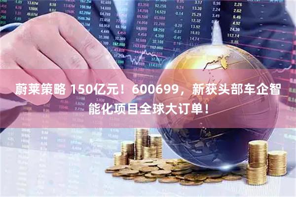 蔚莱策略 150亿元！600699，新获头部车企智能化项目全球大订单！
