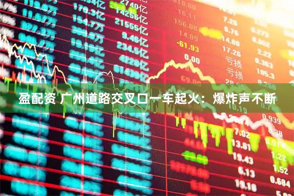 盈配资 广州道路交叉口一车起火：爆炸声不断