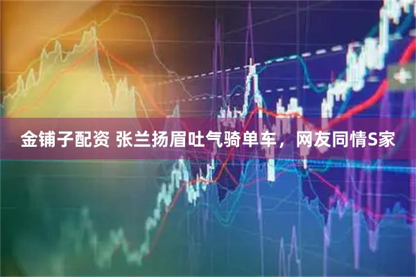 金铺子配资 张兰扬眉吐气骑单车，网友同情S家