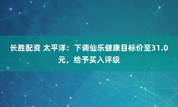 长胜配资 太平洋：下调仙乐健康目标价至31.0元，给予买入评级