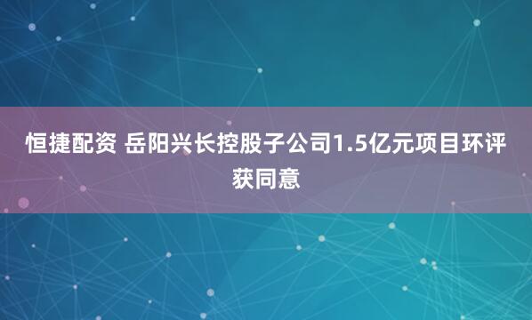 恒捷配资 岳阳兴长控股子公司1.5亿元项目环评获同意