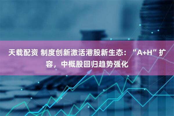 天载配资 制度创新激活港股新生态：“A+H”扩容，中概股回归趋势强化