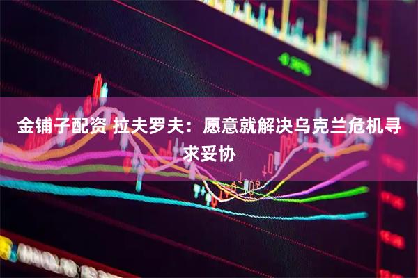 金铺子配资 拉夫罗夫：愿意就解决乌克兰危机寻求妥协