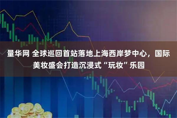 量华网 全球巡回首站落地上海西岸梦中心，国际美妆盛会打造沉浸式“玩妆”乐园