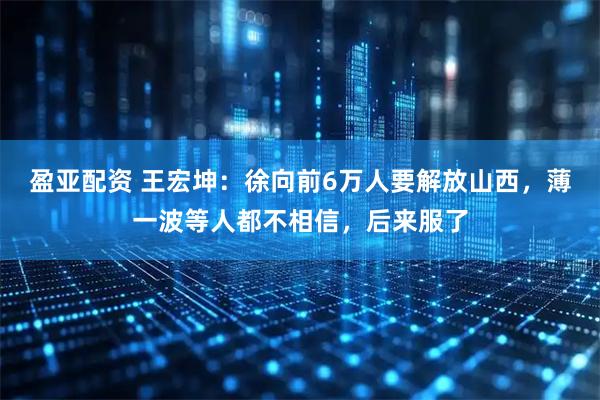 盈亚配资 王宏坤：徐向前6万人要解放山西，薄一波等人都不相信，后来服了