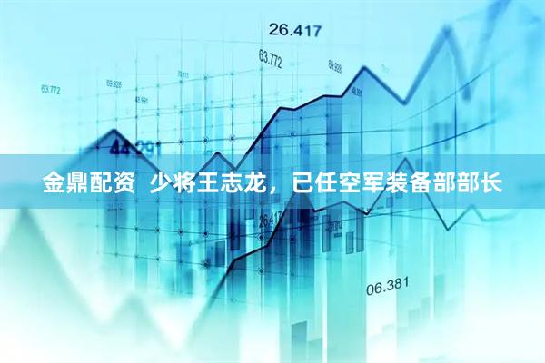 金鼎配资  少将王志龙，已任空军装备部部长