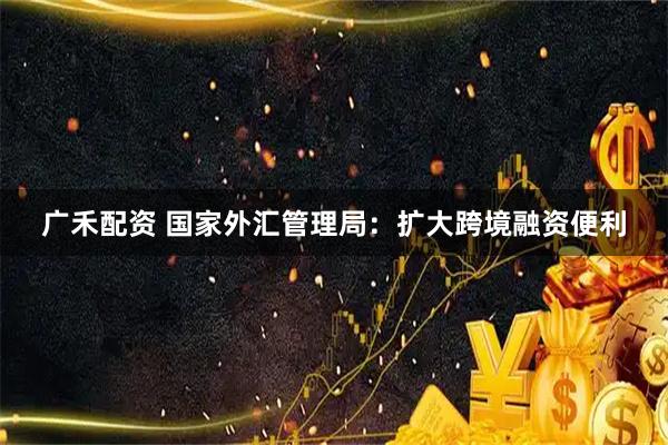广禾配资 国家外汇管理局：扩大跨境融资便利
