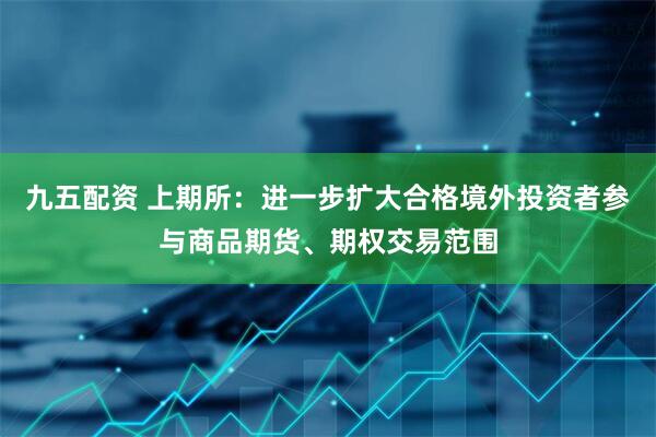 九五配资 上期所：进一步扩大合格境外投资者参与商品期货、期权交易范围