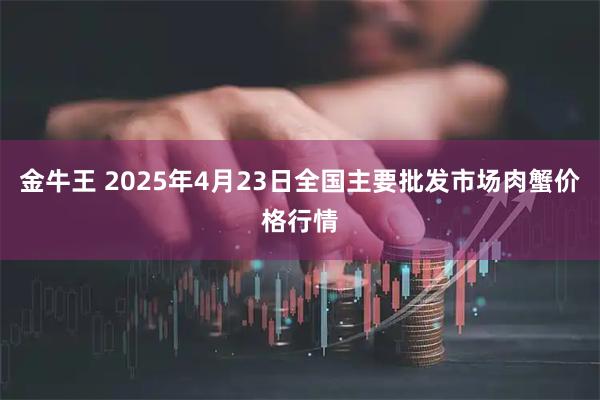 金牛王 2025年4月23日全国主要批发市场肉蟹价格行情