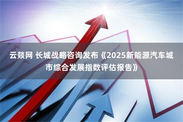 云燚网 长城战略咨询发布《2025新能源汽车城市综合发展指数评估报告》