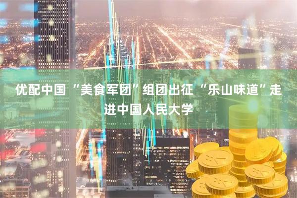 优配中国 “美食军团”组团出征 “乐山味道”走进中国人民大学