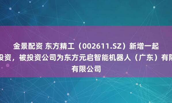 金景配资 东方精工（002611.SZ）新增一起对外投资，被投资公司为东方元启智能机器人（广东）有限公司