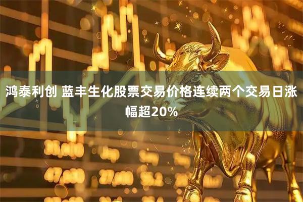 鸿泰利创 蓝丰生化股票交易价格连续两个交易日涨幅超20%