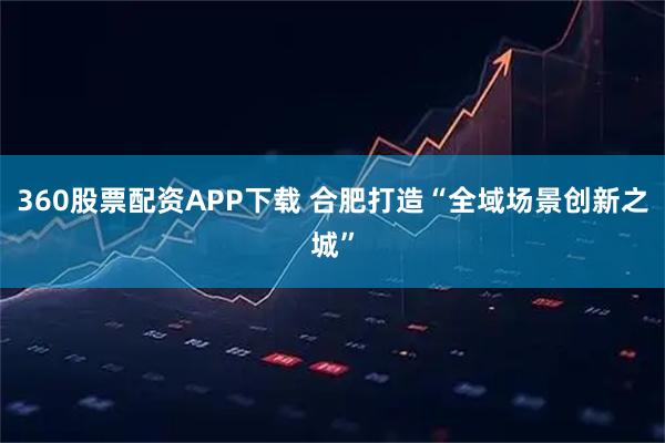 360股票配资APP下载 合肥打造“全域场景创新之城”