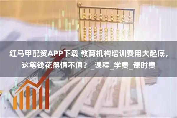 红马甲配资APP下载 教育机构培训费用大起底，这笔钱花得值不值？_课程_学费_课时费