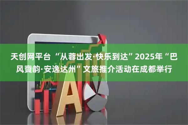 天创网平台 “从蓉出发·快乐到达”2025年“巴风賨韵·安逸达州”文旅推介活动在成都举行