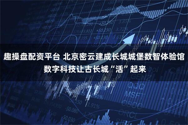 趣操盘配资平台 北京密云建成长城城堡数智体验馆 数字科技让古长城“活”起来