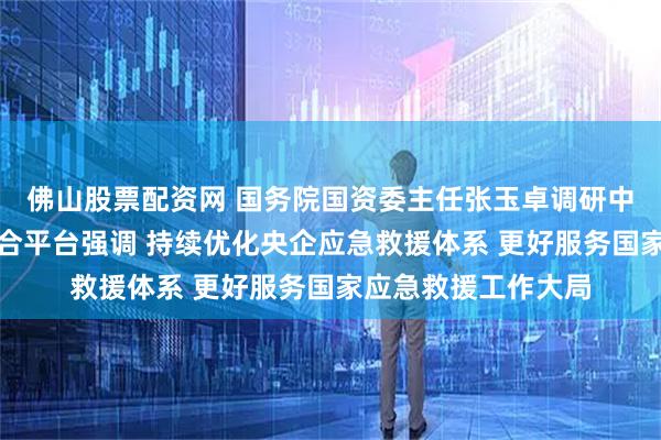 佛山股票配资网 国务院国资委主任张玉卓调研中央企业应急救援综合平台强调 持续优化央企应急救援体系 更好服务国家应急救援工作大局