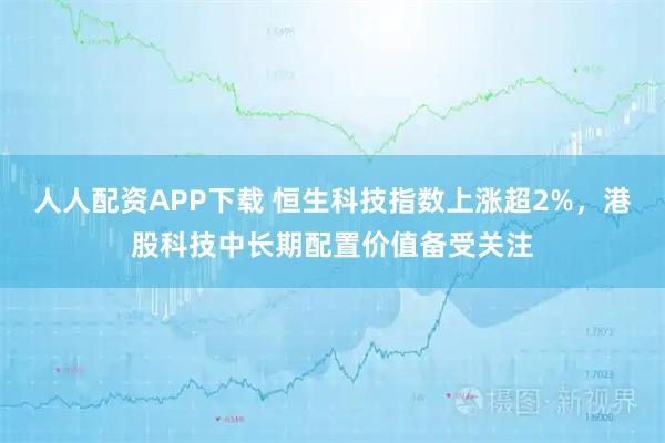 人人配资APP下载 恒生科技指数上涨超2%，港股科技中长期配置价值备受关注