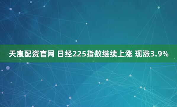 天宸配资官网 日经225指数继续上涨 现涨3.9%