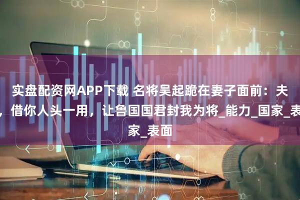 实盘配资网APP下载 名将吴起跪在妻子面前:夫人,借你人头一用,让鲁国国君封我为将_能力_国家_表面