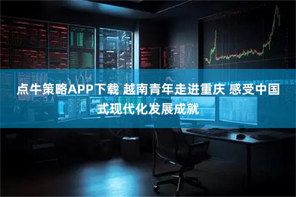 点牛策略APP下载 越南青年走进重庆 感受中国式现代化发展成就