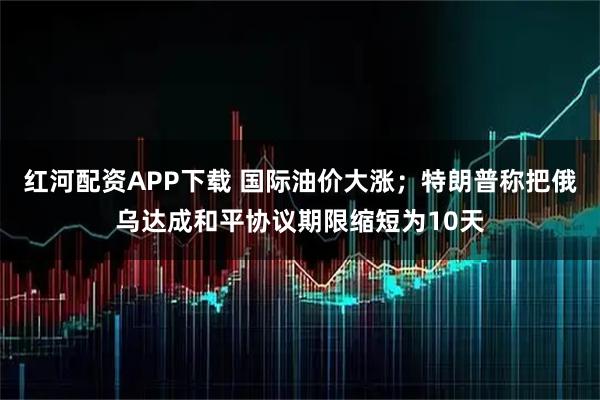 红河配资APP下载 国际油价大涨；特朗普称把俄乌达成和平协议期限缩短为10天