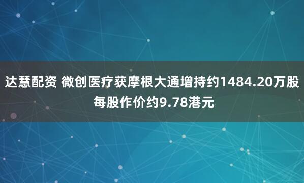 达慧配资 微创医疗获摩根大通增持约1484.20万股 每股作价约9.78港元