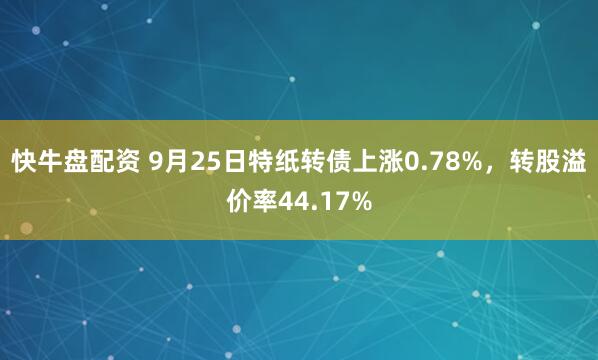 快牛盘配资 9月25日特纸转债上涨0.78%，转股溢价率44.17%