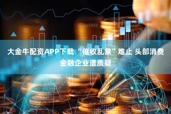 大金牛配资APP下载 “催收乱象”难止 头部消费金融企业遭质疑