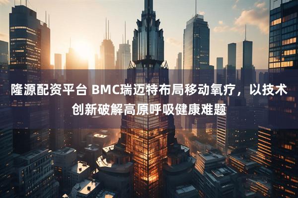 隆源配资平台 BMC瑞迈特布局移动氧疗，以技术创新破解高原呼吸健康难题