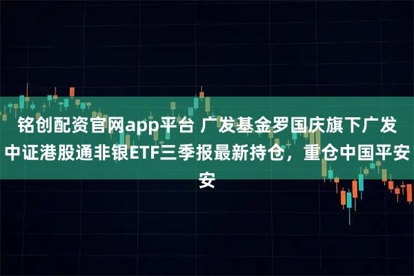 铭创配资官网app平台 广发基金罗国庆旗下广发中证港股通非银ETF三季报最新持仓，重仓中国平安