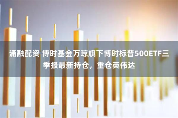 涌融配资 博时基金万琼旗下博时标普500ETF三季报最新持仓，重仓英伟达