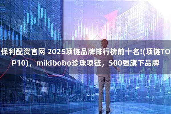 保利配资官网 2025项链品牌排行榜前十名!(项链TOP10)，mikibobo珍珠项链，500强旗下品牌