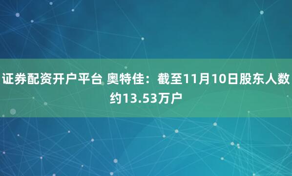 证券配资开户平台 奥特佳：截至11月10日股东人数约13.53万户