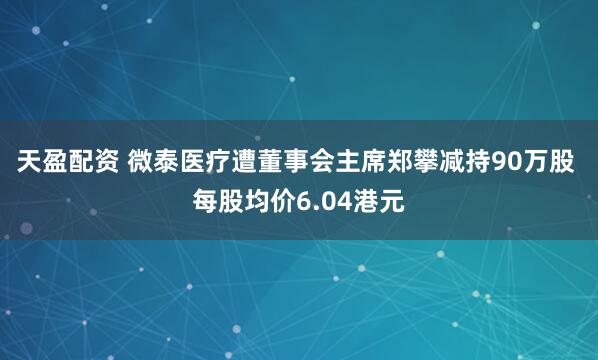 天盈配资 微泰医疗遭董事会主席郑攀减持90万股 每股均价6.04港元
