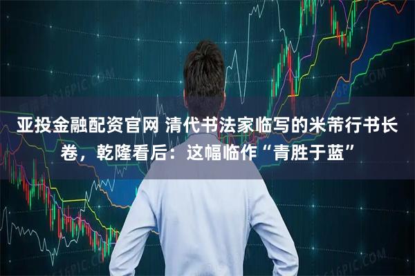 亚投金融配资官网 清代书法家临写的米芾行书长卷,乾隆看后:这幅临作“青胜于蓝”