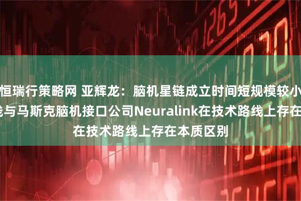 恒瑞行策略网 亚辉龙：脑机星链成立时间短规模较小 技术路线与马斯克脑机接口公司Neuralink在技术路线上存在本质区别
