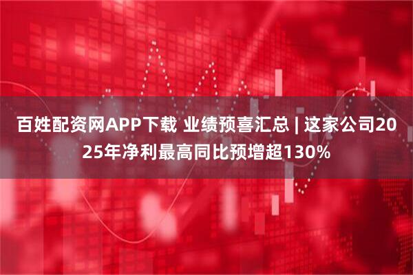 百姓配资网APP下载 业绩预喜汇总 | 这家公司2025年净利最高同比预增超130%