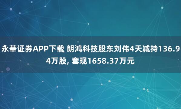 永華证券APP下载 朗鸿科技股东刘伟4天减持136.94万股, 套现1658.37万元