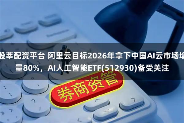 股莘配资平台 阿里云目标2026年拿下中国AI云市场增量80%，AI人工智能ETF(512930)备受关注