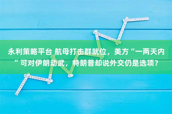 永利策略平台 航母打击群就位，美方“一两天内”可对伊朗动武，特朗普却说外交仍是选项？