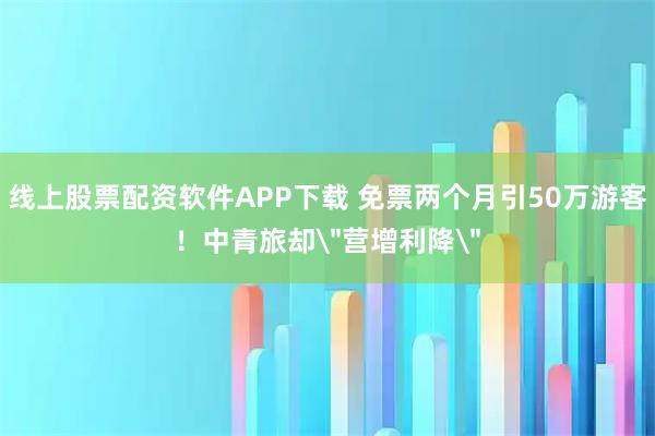 线上股票配资软件APP下载 免票两个月引50万游客！中青旅却＂营增利降＂