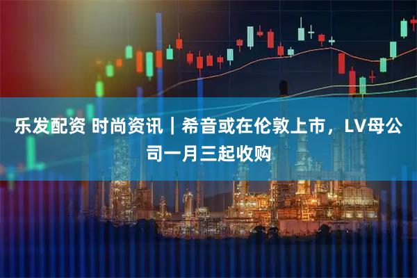 乐发配资 时尚资讯｜希音或在伦敦上市，LV母公司一月三起收购