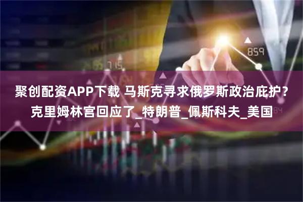 聚创配资APP下载 马斯克寻求俄罗斯政治庇护？克里姆林宫回应了_特朗普_佩斯科夫_美国