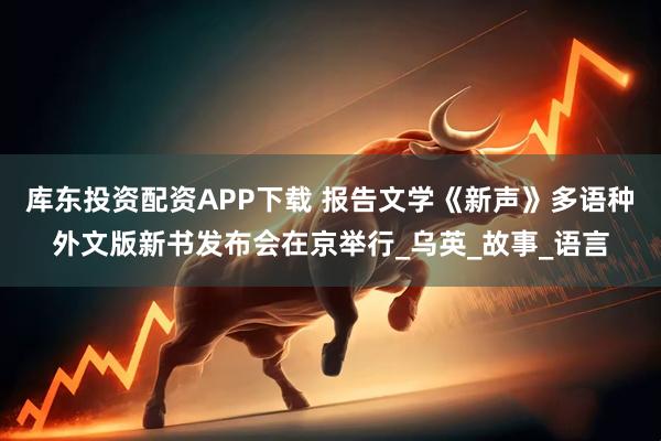库东投资配资APP下载 报告文学《新声》多语种外文版新书发布会在京举行_乌英_故事_语言