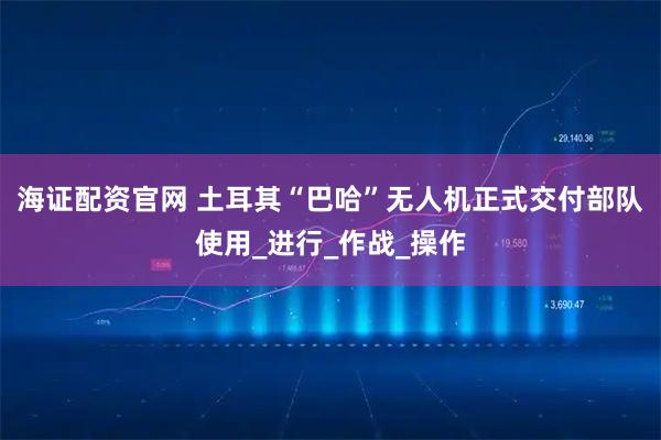 海证配资官网 土耳其“巴哈”无人机正式交付部队使用_进行_作战_操作