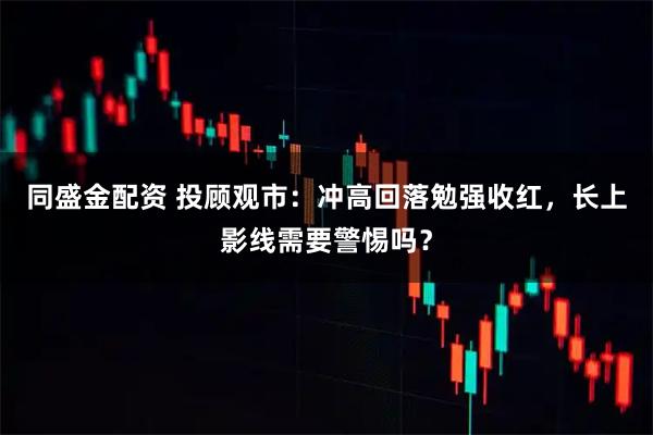 同盛金配资 投顾观市：冲高回落勉强收红，长上影线需要警惕吗？