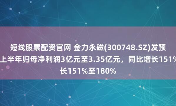 短线股票配资官网 金力永磁(300748.SZ)发预增,预计上半年归母净利润3亿元至3.35亿元,同比增长151%至180%