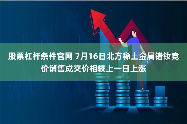 股票杠杆条件官网 7月16日北方稀土金属镨钕竞价销售成交价相较上一日上涨
